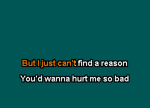 But Ijust can't find a reason

You'd wanna hurt me so bad