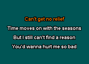 Can't get no relief

Time moves on with the seasons
But I still can't find a reason

You'd wanna hurt me so bad