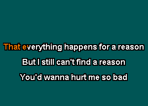 That everything happens for a reason
But I still can't find a reason

You'd wanna hurt me so bad