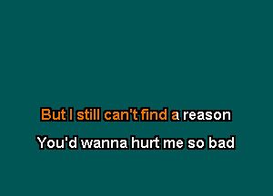 But I still can't find a reason

You'd wanna hurt me so bad