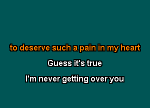 to deserve such a pain in my heart

Guess it's true

I'm never getting over you