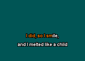 I did, so I smile,

and I melted like a child