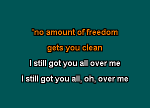 'no amount offreedom
gets you clean

I still got you all over me

I still got you all, oh, over me