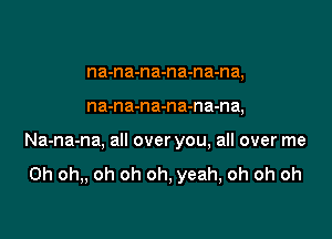 na-na-na-na-na-na,

na-na-na-na-na-n a,

Na-na-na, all over you, all over me

Oh oh,, oh oh oh, yeah, oh oh oh