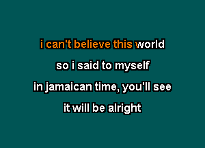 i can't believe this world

so i said to myself

in jamaican time, you'll see

it will be alright