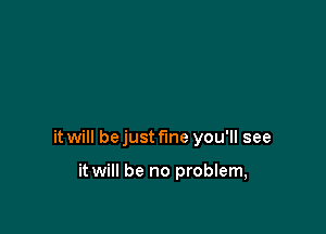 it will bejust f'me you'll see

it will be no problem,