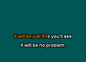 it will bejust f'me you'll see

it will be no problem,