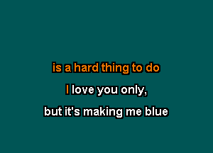is a hard thing to do

I love you only,

but it's making me blue