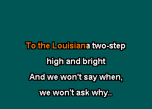 To the Louisiana two-step
high and bright

And we won't say when,

we won't ask why..