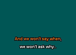 And we won't say when,

we won't ask why..