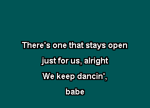 There's one that stays open

just for us, alright

We keep dancin',
babe