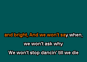 and bright, And we won't say when,

we won't ask why

We won't stop dancin' till we die