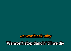we won't ask why

We won't stop dancin' till we die