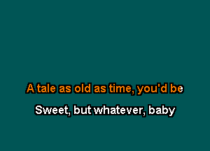 A tale as old as time, you'd be

Sweet, but whatever, baby