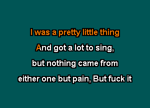 I was a pretty little thing

And got a lot to sing,
but nothing came from

either one but pain, But fuck it