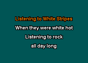 Listening to White Stripes

When they were white hot
Listening to rock

all day long
