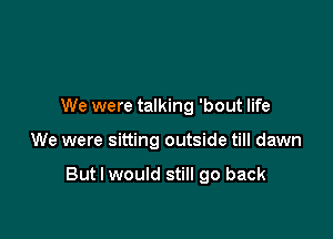 We were talking 'bout life

We were sitting outside till dawn

But I would still go back