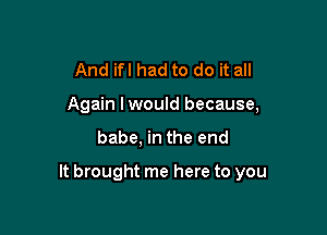 And ifl had to do it all
Again lwould because,

babe, in the end

It brought me here to you