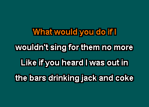 What would you do ifl
wouldn't sing for them no more

Like ifyou heard Iwas out in

the bars drinkingjack and coke