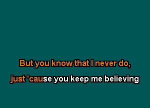 But you know that I never do,

just 'cause you keep me believing