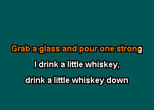 Grab a glass and pour one strong

I drink a little whiskey,

drink a little whiskey down