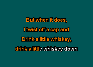 But when it does,
ltwist off a cap and
Drink a little whiskey,

drink a little whiskey down
