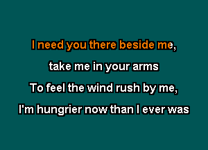 I need you there beside me,
take me in your arms

To feel the wind rush by me,

I'm hungrier now than I ever was
