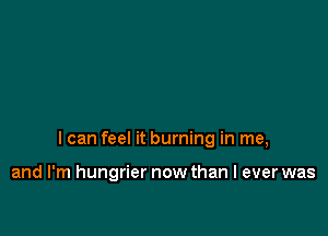 I can feel it burning in me,

and I'm hungrier now than I ever was