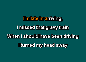 I'm late in arriving,

I missed that gravy train

When I should have been driving

lturned my head away