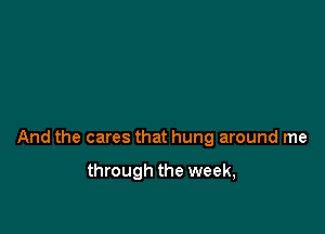 And the cares that hung around me

through the week,