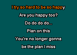 ltry so hard to be so happy

Are you happy too?
Do do do do...
Plan on this
You're no longer gonna

be the plan I miss