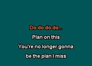 Do do do do...

Plan on this

You're no longer gonna

be the plan I miss