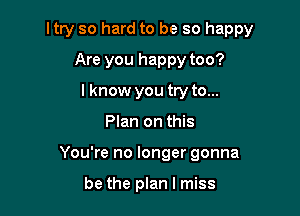 ltry so hard to be so happy

Are you happy too?
I know you try to...
Plan on this
You're no longer gonna

be the plan I miss