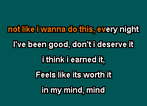 not like i wanna do this, every night

I've been good, don'ti deserve it
ithink i earned it,
Feels like its worth it

in my mind, mind