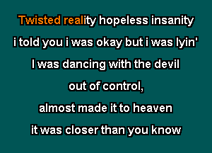 Twisted reality hopeless insanity
i told you i was okay but i was lyin'
I was dancing with the devil
out of control,
almost made it to heaven

it was closer than you know