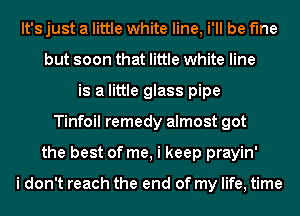 It's just a little white line, i'll be fine
but soon that little white line
is a little glass pipe
Tinfoil remedy almost got
the best of me, i keep prayin'

i don't reach the end of my life, time