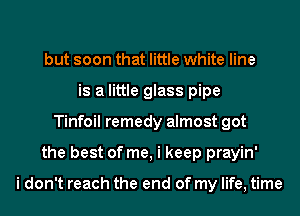 but soon that little white line
is a little glass pipe
Tinfoil remedy almost got
the best of me, i keep prayin'

i don't reach the end of my life, time