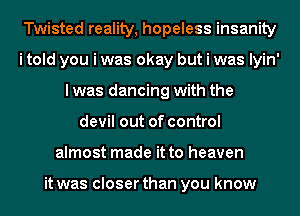 Twisted reality, hopeless insanity
i told you i was okay but i was lyin'
I was dancing with the
devil out of control
almost made it to heaven

it was closer than you know