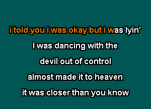 i told you i was okay but i was lyin'
l was dancing with the
devil out of control

almost made it to heaven

it was closer than you know