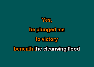Yes,
he plunged me

to victory

beneath the cleansing flood