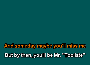 And someday maybe you'll miss me

But by then, you'll be Mr. Too late