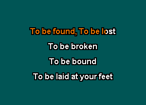 To be found, To be lost
To be broken
To be bound

To be laid at your feet