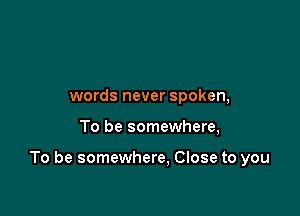 words never spoken,

To be somewhere,

To be somewhere. Close to you