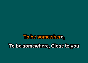 To be somewhere,

To be somewhere. Close to you