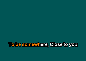 To be somewhere. Close to you