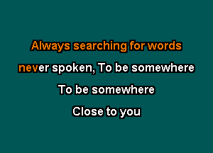 Always searching for words

never spoken, To be somewhere
To be somewhere

Close to you