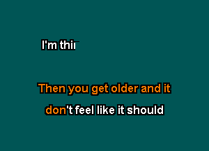 Then you get older and it
don't feel like it should