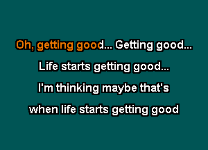 0h, getting good... Getting good...
Life starts getting good...
I'm thinking maybe that's

when life starts getting good