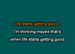 Life starts getting good...
I'm thinking maybe that's

when life starts getting good