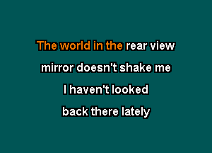 The world in the rear view
mirror doesn't shake me

I haven't looked

back there lately